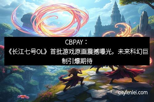 CBPAY：《长江七号OL》首批游戏原画震撼曝光，未来科幻巨制引爆期待
